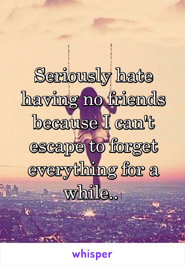 Seriously hate having no friends because I can't escape to forget everything for a while.. 