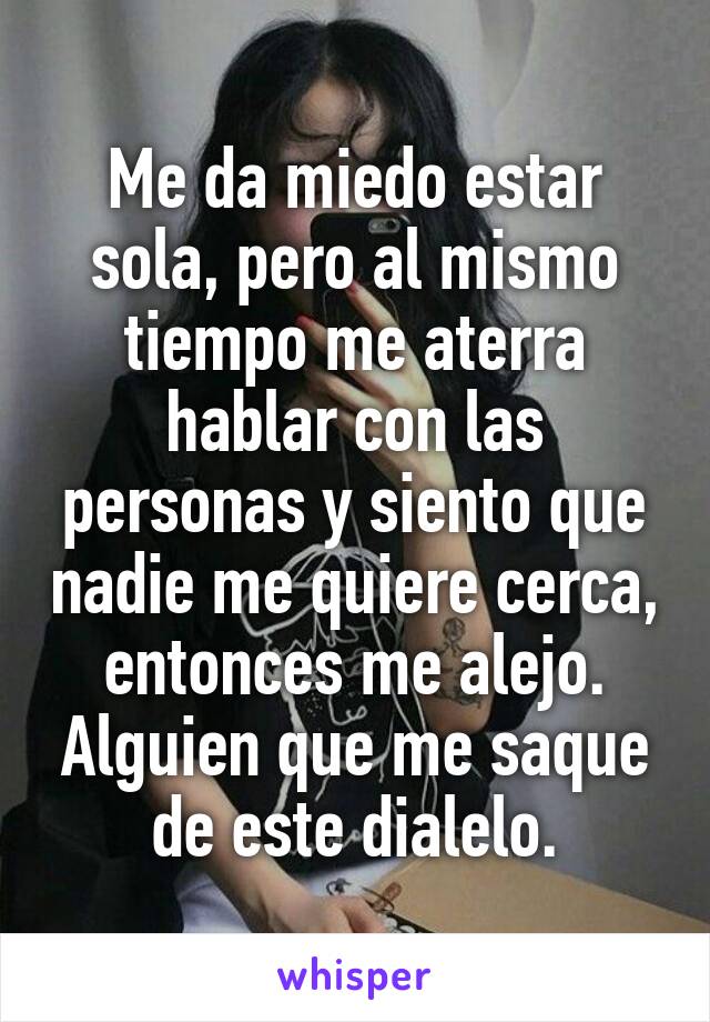 Me da miedo estar sola, pero al mismo tiempo me aterra hablar con las personas y siento que nadie me quiere cerca, entonces me alejo. Alguien que me saque de este dialelo.