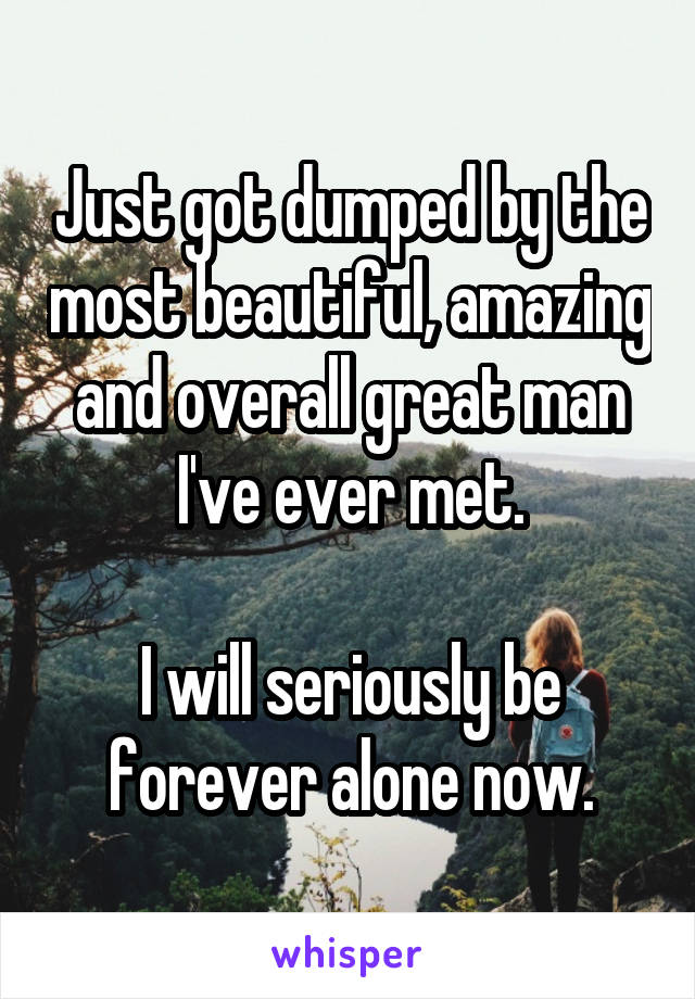 Just got dumped by the most beautiful, amazing and overall great man I've ever met.

I will seriously be forever alone now.