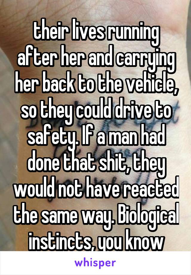 their lives running after her and carrying her back to the vehicle, so they could drive to safety. If a man had done that shit, they would not have reacted the same way. Biological instincts, you know