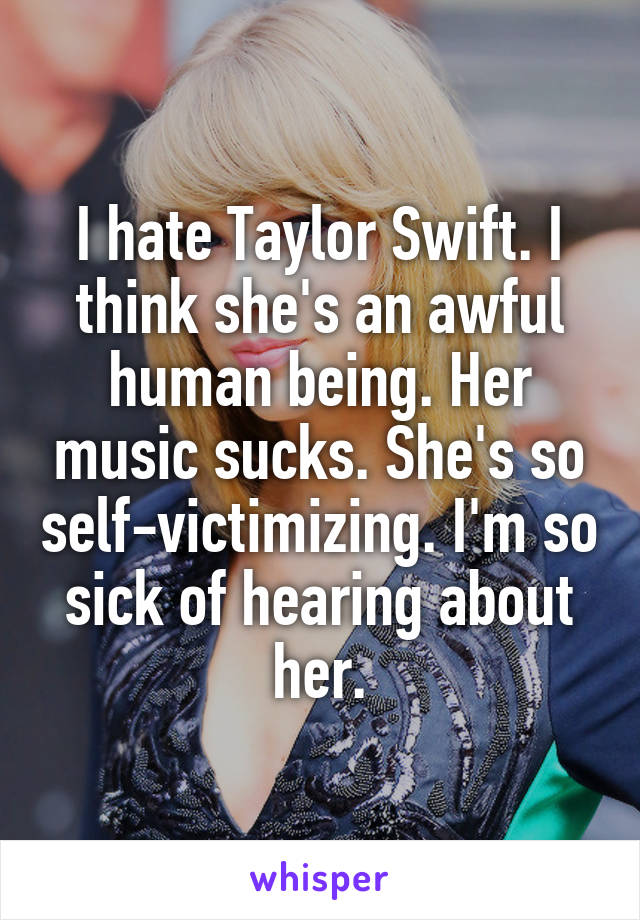 I hate Taylor Swift. I think she's an awful human being. Her music sucks. She's so self-victimizing. I'm so sick of hearing about her.