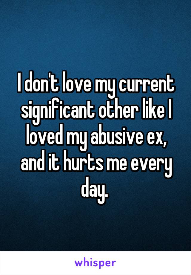 I don't love my current significant other like I loved my abusive ex, and it hurts me every day. 