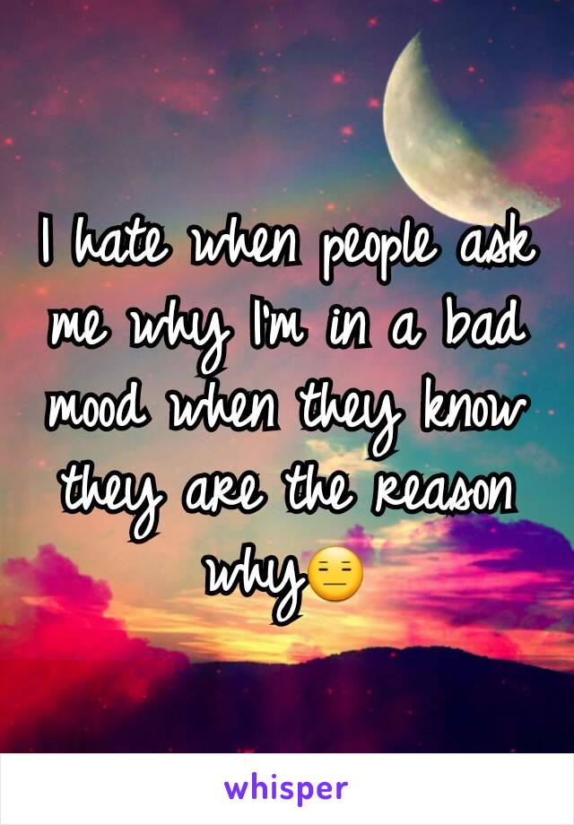 I hate when people ask me why I'm in a bad mood when they know they are the reason why😑