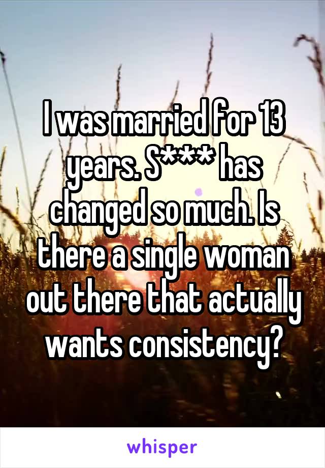 I was married for 13 years. S*** has changed so much. Is there a single woman out there that actually wants consistency?