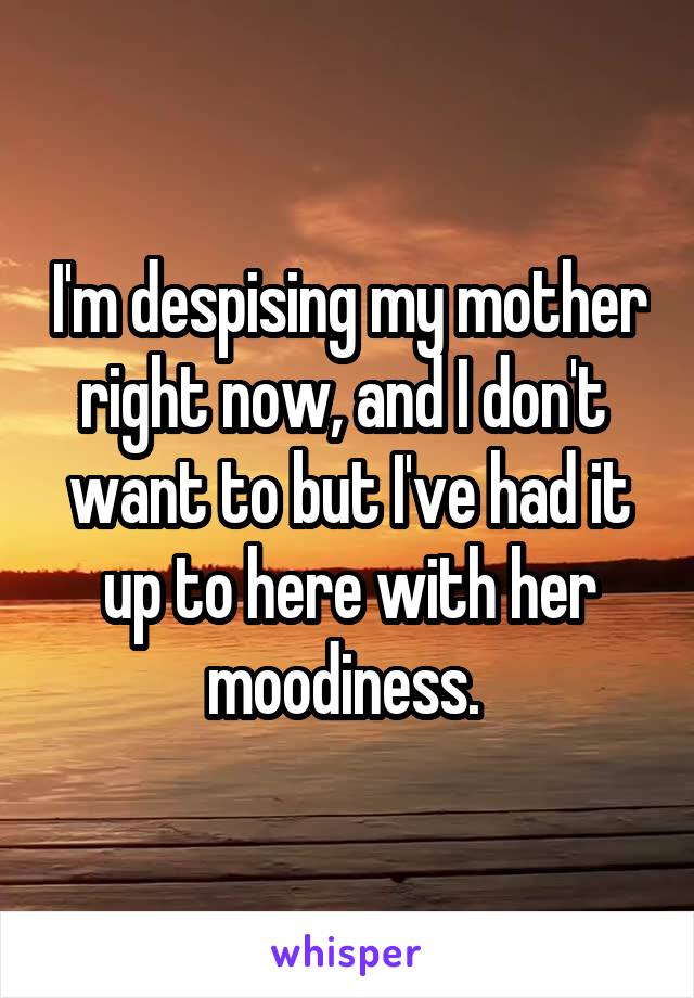 I'm despising my mother right now, and I don't  want to but I've had it up to here with her moodiness. 