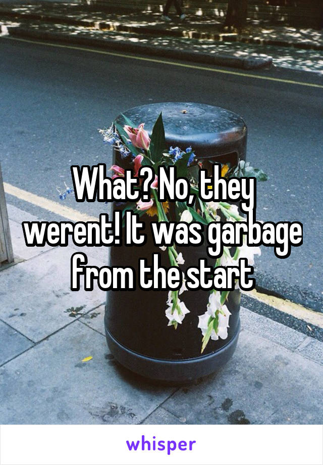 What? No, they werent! It was garbage from the start