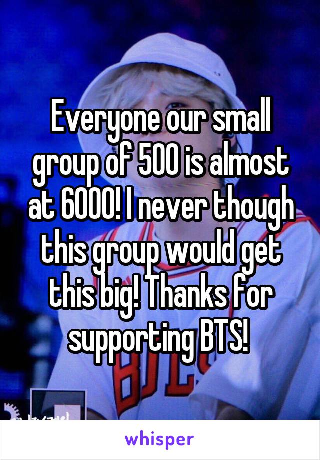 Everyone our small group of 500 is almost at 6000! I never though this group would get this big! Thanks for supporting BTS! 