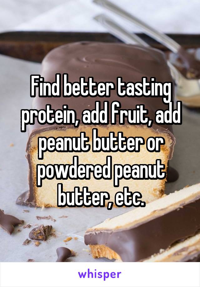 Find better tasting protein, add fruit, add peanut butter or powdered peanut butter, etc.