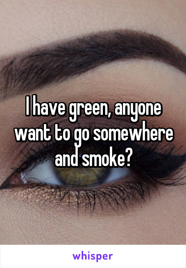 I have green, anyone want to go somewhere and smoke?