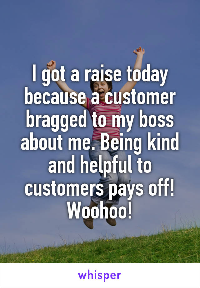 I got a raise today because a customer bragged to my boss about me. Being kind and helpful to customers pays off! Woohoo!