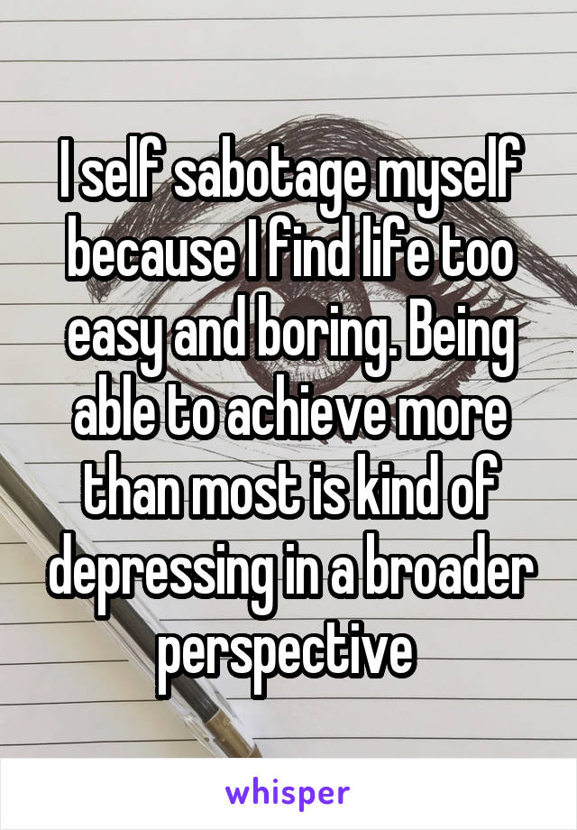 I self sabotage myself because I find life too easy and boring. Being able to achieve more than most is kind of depressing in a broader perspective 