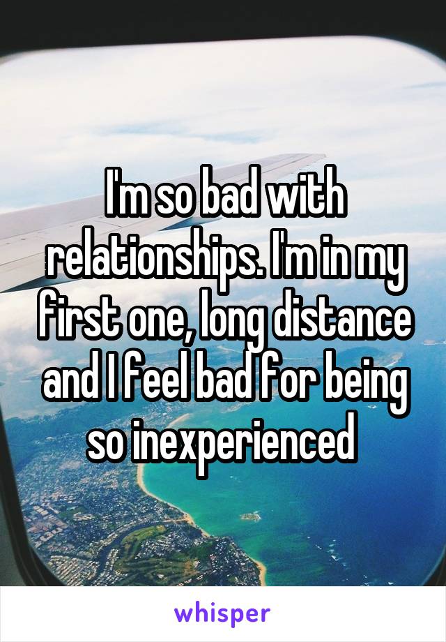 I'm so bad with relationships. I'm in my first one, long distance and I feel bad for being so inexperienced 