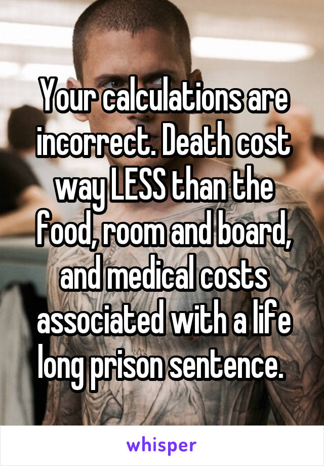 Your calculations are incorrect. Death cost way LESS than the food, room and board, and medical costs associated with a life long prison sentence. 