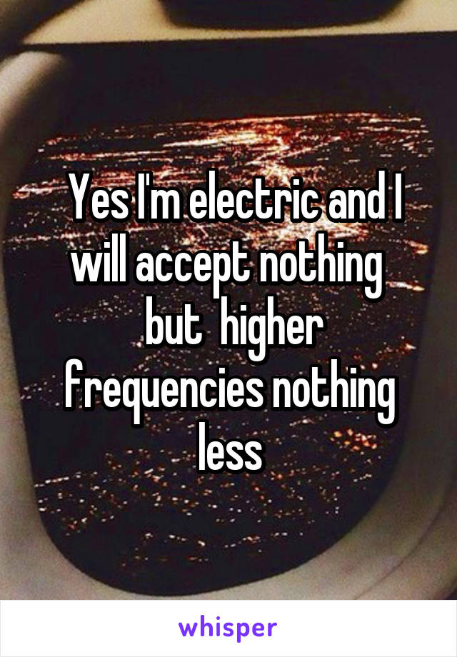  Yes I'm electric and I will accept nothing 
 but  higher frequencies nothing less