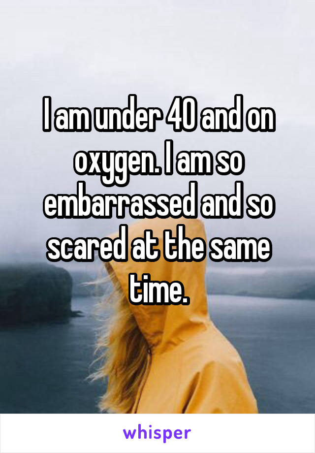 I am under 40 and on oxygen. I am so embarrassed and so scared at the same time.
