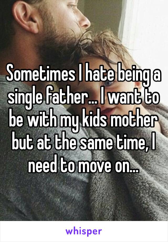 Sometimes I hate being a single father… I want to be with my kids mother but at the same time, I need to move on…