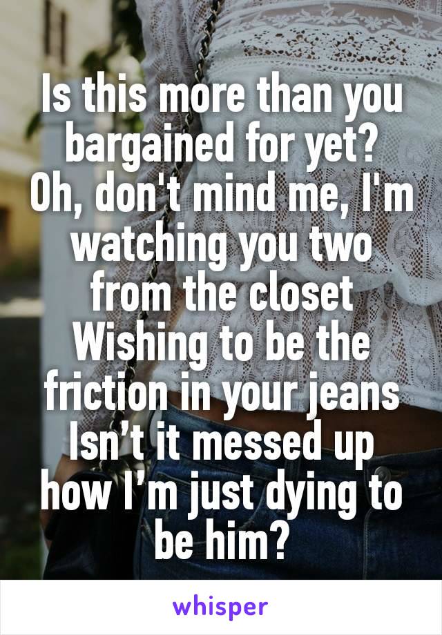 Is this more than you bargained for yet?
Oh, don't mind me, I'm watching you two from the closet
Wishing to be the friction in your jeans
Isn’t it messed up how I’m just dying to be him?