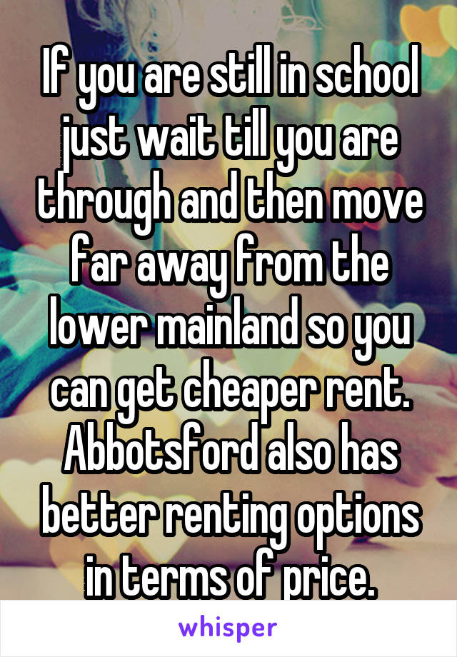 If you are still in school just wait till you are through and then move far away from the lower mainland so you can get cheaper rent. Abbotsford also has better renting options in terms of price.