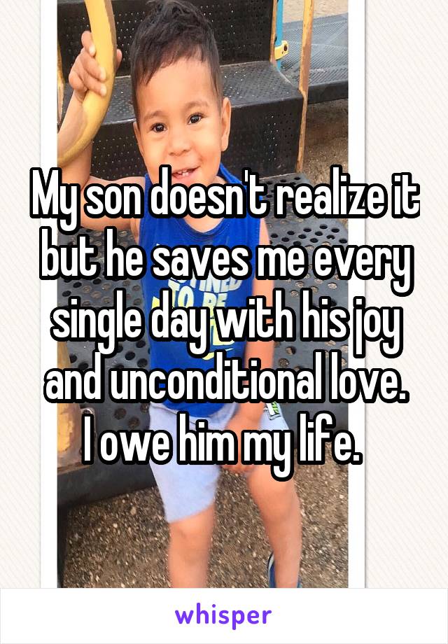 My son doesn't realize it but he saves me every single day with his joy and unconditional love.
I owe him my life. 