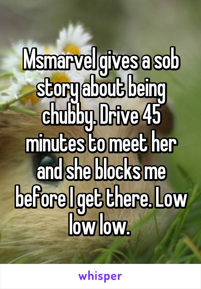 Msmarvel gives a sob story about being chubby. Drive 45 minutes to meet her and she blocks me before I get there. Low low low. 