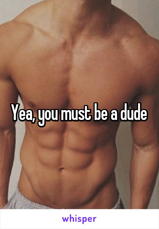 Yea, you must be a dude 