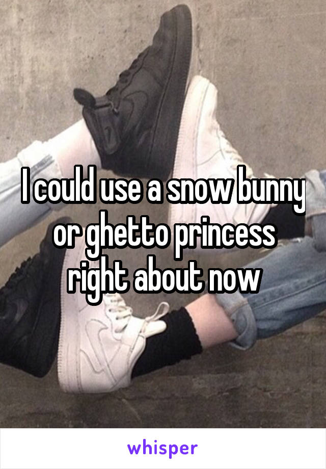 I could use a snow bunny or ghetto princess right about now