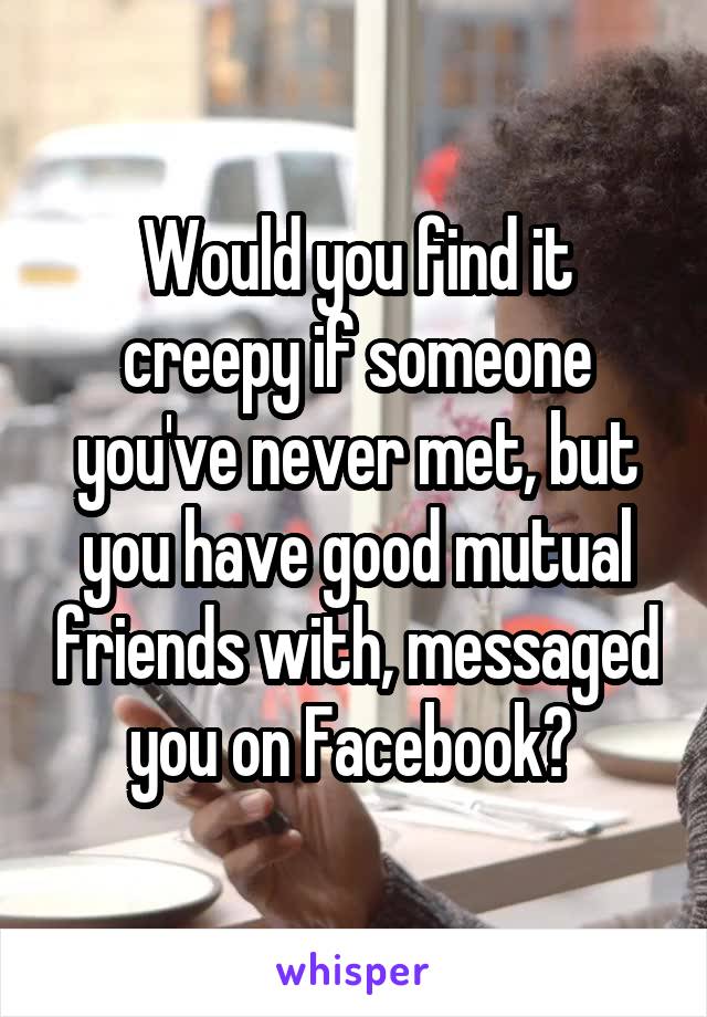 Would you find it creepy if someone you've never met, but you have good mutual friends with, messaged you on Facebook? 