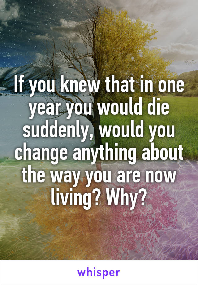 If you knew that in one year you would die suddenly, would you change anything about the way you are now living? Why?