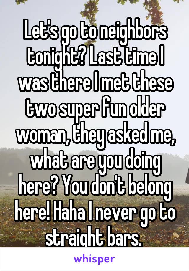 Let's go to neighbors tonight? Last time I was there I met these two super fun older woman, they asked me, what are you doing here? You don't belong here! Haha I never go to straight bars. 