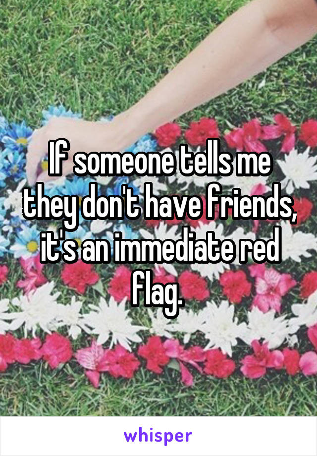 If someone tells me they don't have friends, it's an immediate red flag. 