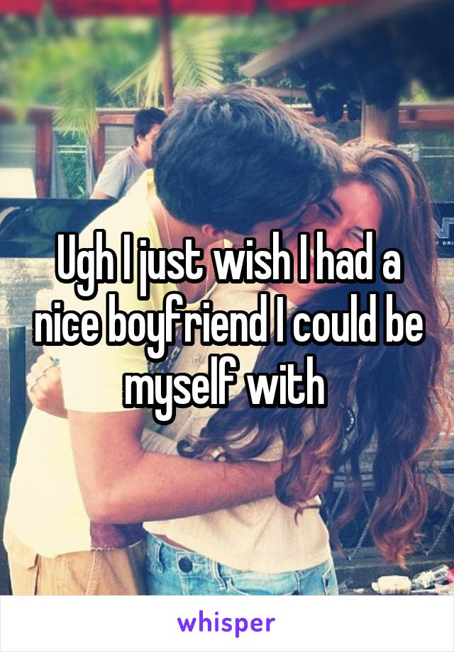 Ugh I just wish I had a nice boyfriend I could be myself with 