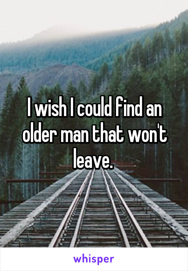 I wish I could find an older man that won't leave. 