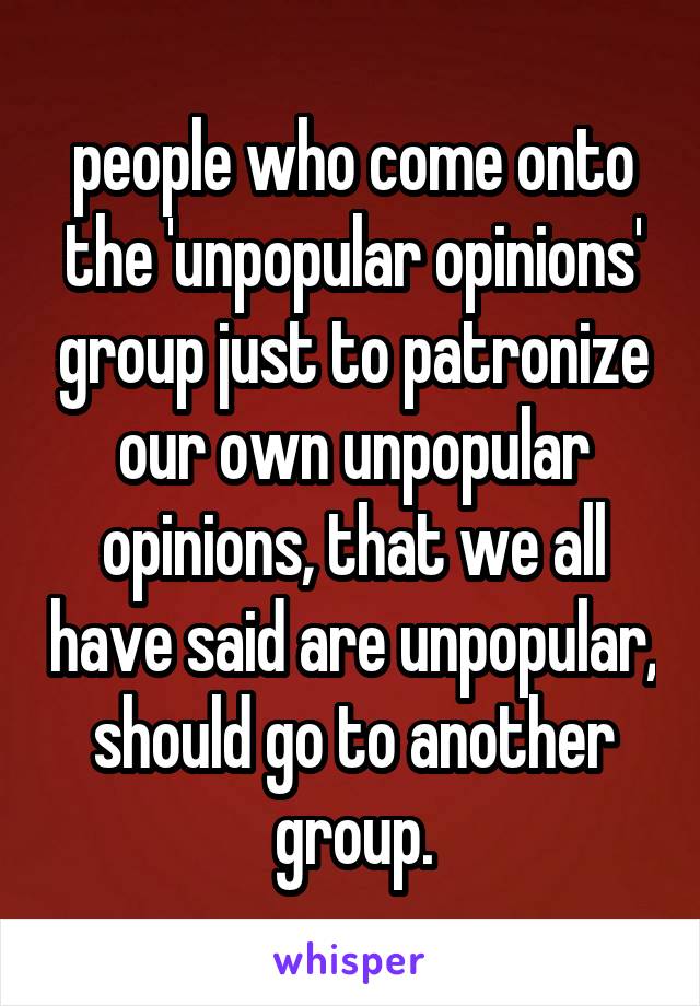 people who come onto the 'unpopular opinions' group just to patronize our own unpopular opinions, that we all have said are unpopular, should go to another group.