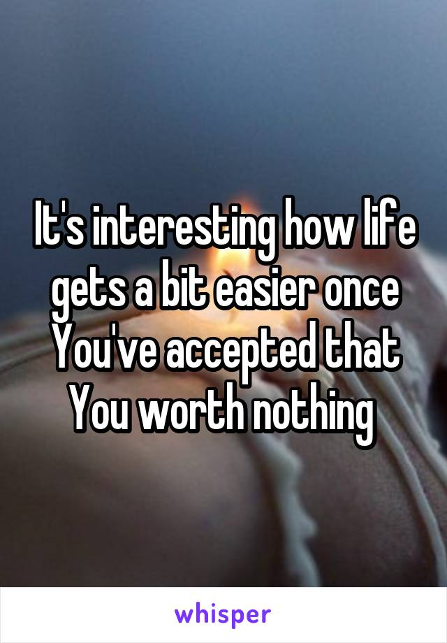 It's interesting how life gets a bit easier once You've accepted that You worth nothing 