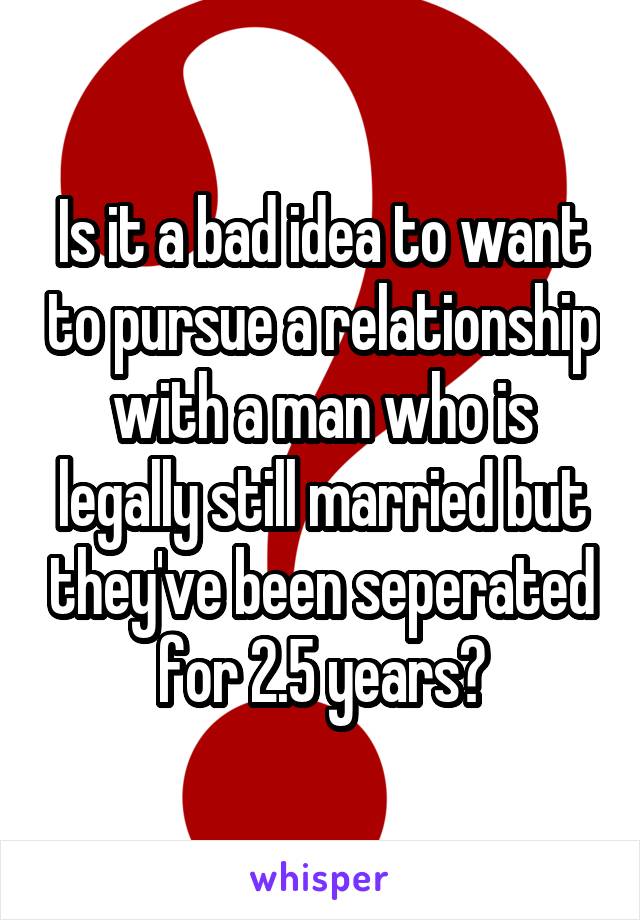 Is it a bad idea to want to pursue a relationship with a man who is legally still married but they've been seperated for 2.5 years?