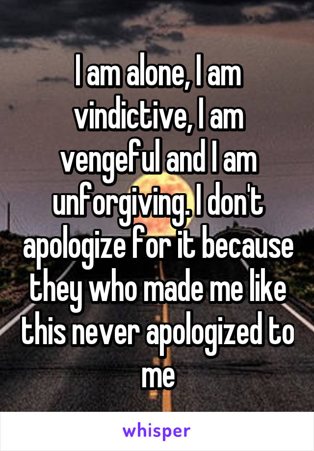 I am alone, I am vindictive, I am vengeful and I am unforgiving. I don't apologize for it because they who made me like this never apologized to me