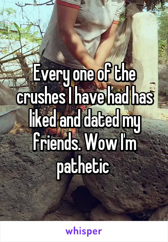 Every one of the crushes I have had has liked and dated my friends. Wow I'm pathetic 