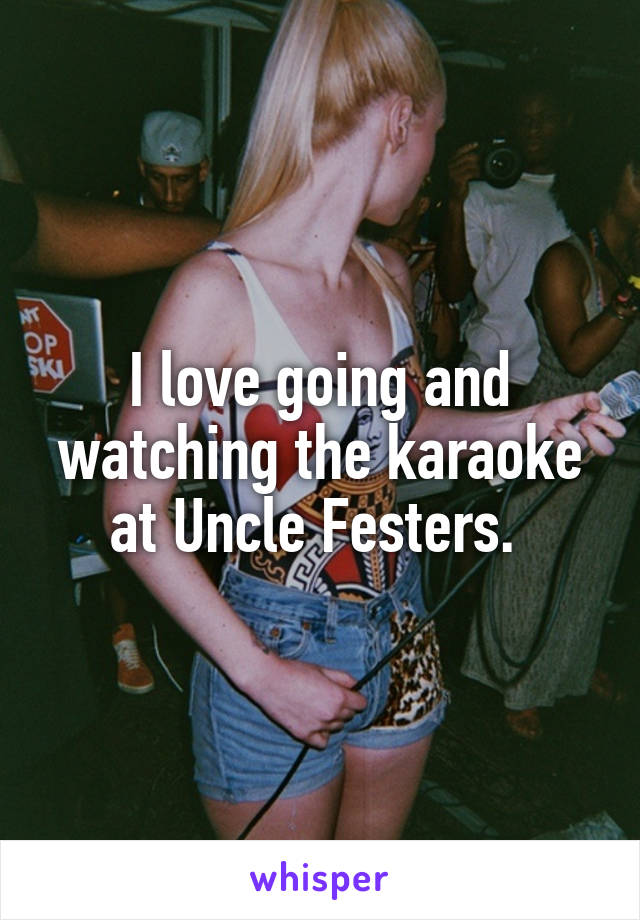 I love going and watching the karaoke at Uncle Festers. 