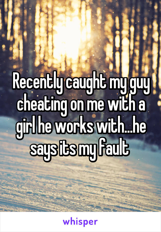 Recently caught my guy cheating on me with a girl he works with...he says its my fault 