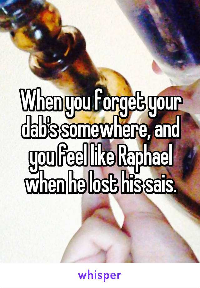 When you forget your dab's somewhere, and you feel like Raphael when he lost his sais.