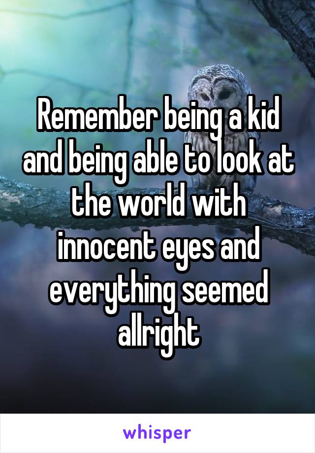 Remember being a kid and being able to look at the world with innocent eyes and everything seemed allright