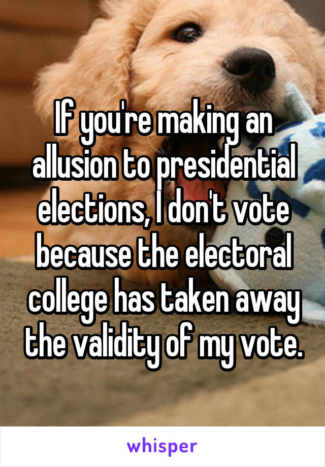 If you're making an allusion to presidential elections, I don't vote because the electoral college has taken away the validity of my vote.