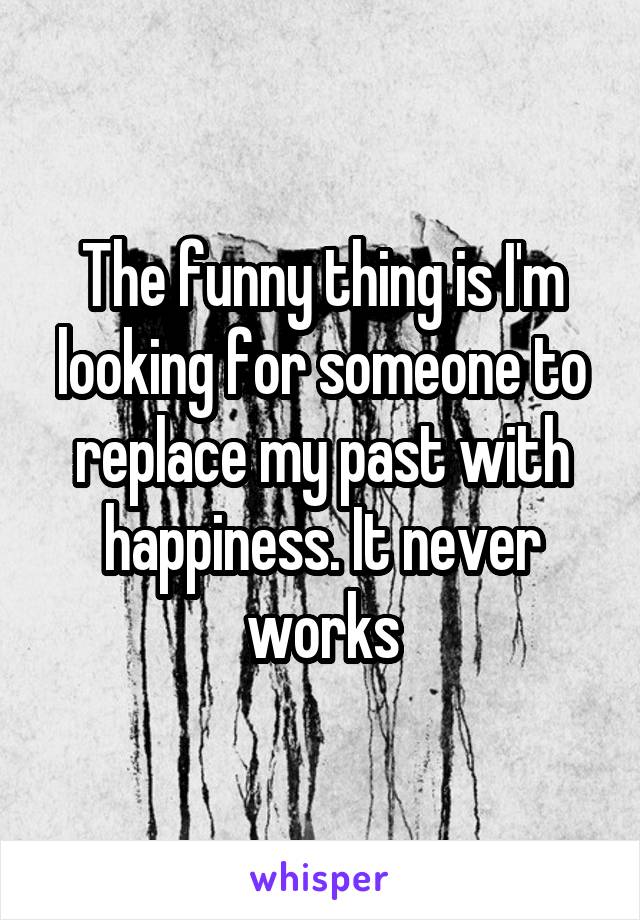 The funny thing is I'm looking for someone to replace my past with happiness. It never works