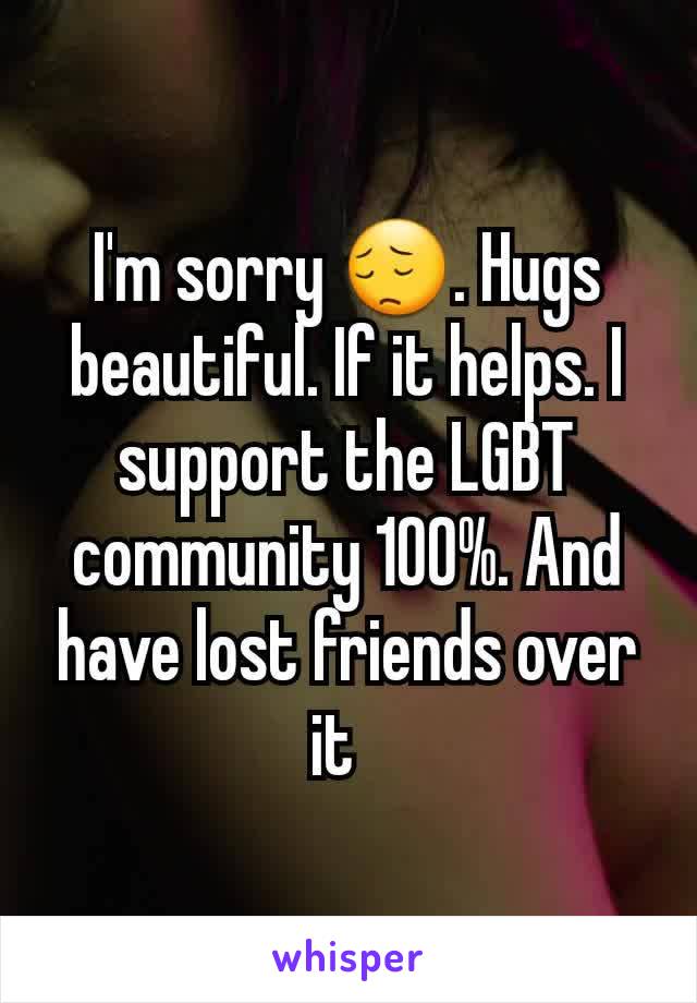 I'm sorry 😔. Hugs beautiful. If it helps. I support the LGBT community 100%. And have lost friends over it  