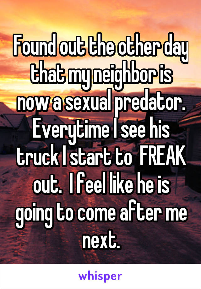 Found out the other day that my neighbor is now a sexual predator. Everytime I see his truck I start to  FREAK out.  I feel like he is going to come after me next.