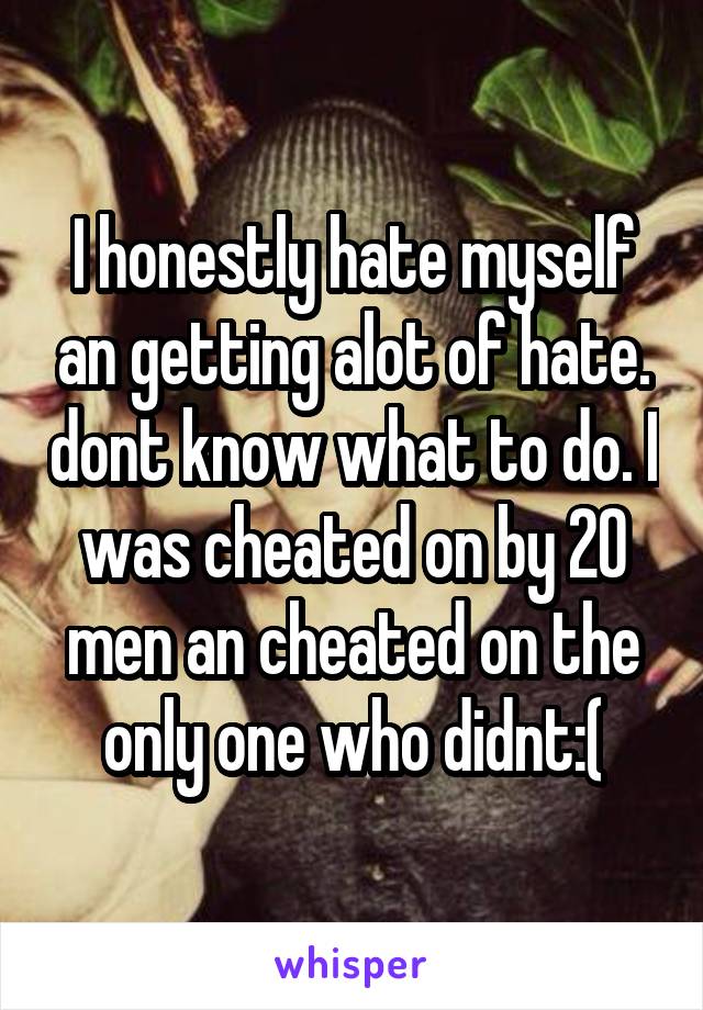 I honestly hate myself an getting alot of hate. dont know what to do. I was cheated on by 20 men an cheated on the only one who didnt:(