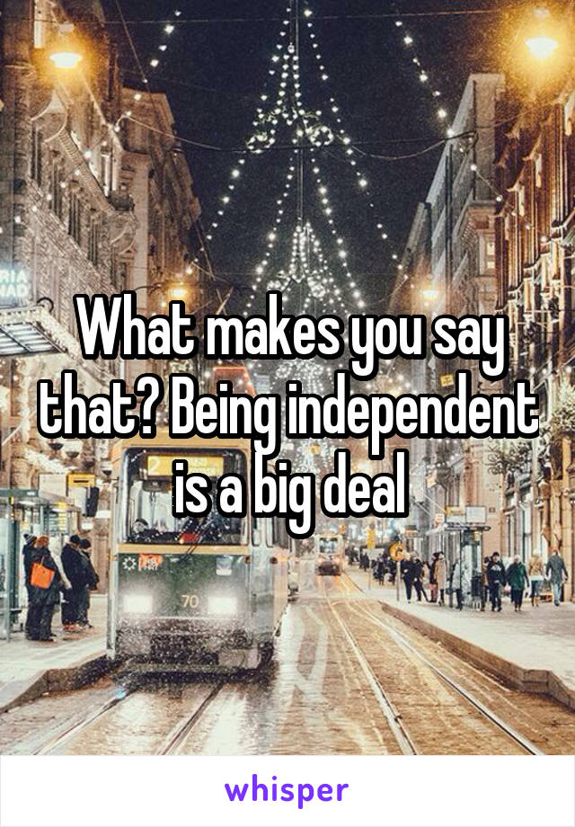 What makes you say that? Being independent is a big deal
