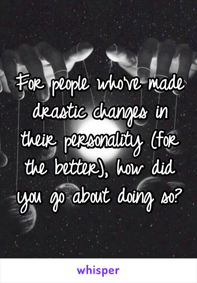 For people who've made drastic changes in their personality (for the better), how did you go about doing so?