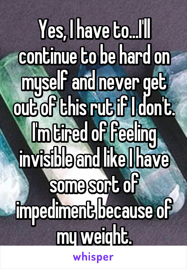 Yes, I have to...I'll continue to be hard on myself and never get out of this rut if I don't. I'm tired of feeling invisible and like I have some sort of impediment because of my weight.