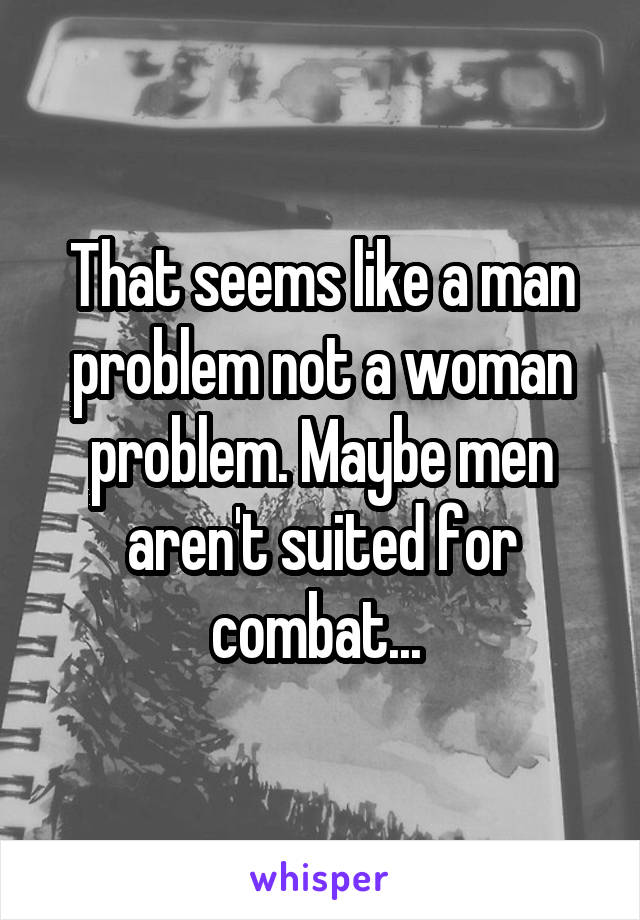 That seems like a man problem not a woman problem. Maybe men aren't suited for combat... 